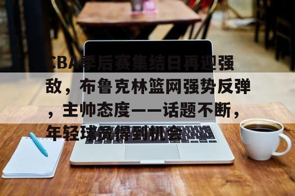 CBA季后赛集结日再迎强敌，布鲁克林篮网强势反弹，主帅态度——话题不断，年轻球员得到机会